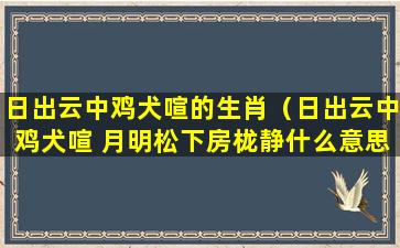 日出云中鸡犬喧的生肖（日出云中鸡犬喧 月明松下房栊静什么意思）